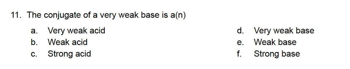 11. The conjugate of a very weak base is a(n)
a. Very weak acid
d. Very weak base
b.
Weak acid
е.
Weak base
С.
Strong acid
f.
Strong base
