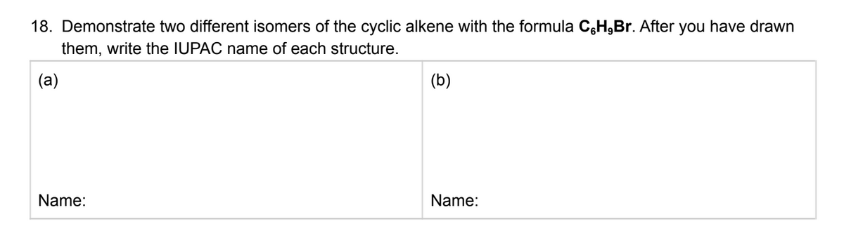 18. Demonstrate two different isomers of the cyclic alkene with the formula C,H,Br. After you have drawn
them, write the IUPAC name of each structure.
(a)
(b)
Name:
Name:
