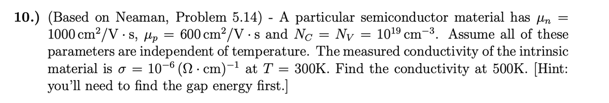 =
=
=
=
10.) (Based on Neaman, Problem 5.14) - A particular semiconductor material has µn
1000 cm²/Vs, Up 600 cm²/Vs and No Ny 10¹⁹ cm ³. Assume all of these
parameters are independent of temperature. The measured conductivity of the intrinsic
material is o 10−6 (N· cm)−¹ at T = 300K. Find the conductivity at 500K. [Hint:
you'll need to find the gap energy first.]
=