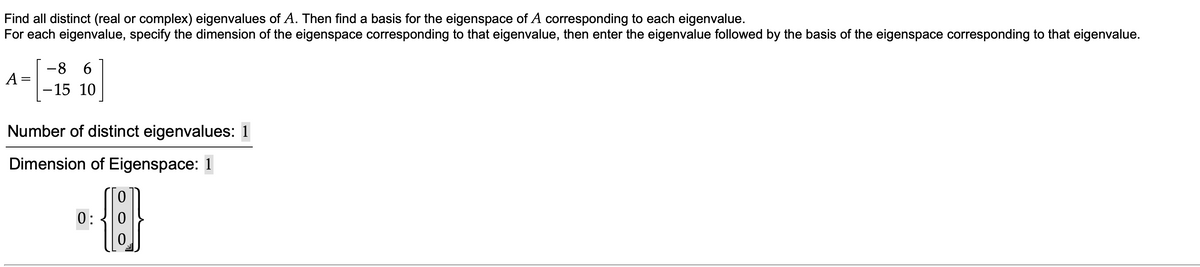 Find all distinct (real or complex) eigenvalues of A. Then find a basis for the eigenspace of A corresponding to each eigenvalue.
For each eigenvalue, specify the dimension of the eigenspace corresponding to that eigenvalue, then enter the eigenvalue followed by the basis of the eigenspace corresponding to that eigenvalue.
-8 6
||
-15 10
Number of distinct eigenvalues: 1
Dimension of Eigenspace: 1
0:
0.
