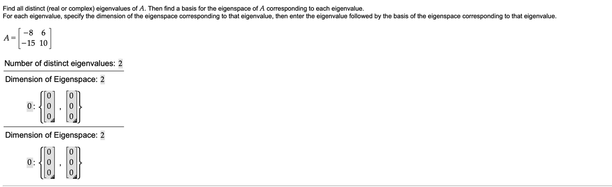 Find all distinct (real or complex) eigenvalues of A. Then find a basis for the eigenspace of A corresponding to each eigenvalue.
For each eigenvalue, specify the dimension of the eigenspace corresponding to that eigenvalue, then enter the eigenvalue followed by the basis of the eigenspace corresponding to that eigenvalue.
8.
6.
A =
-15 10
Number of distinct eigenvalues: 2
Dimension of Eigenspace: 2
0:
Dimension of Eigenspace: 2
0:
