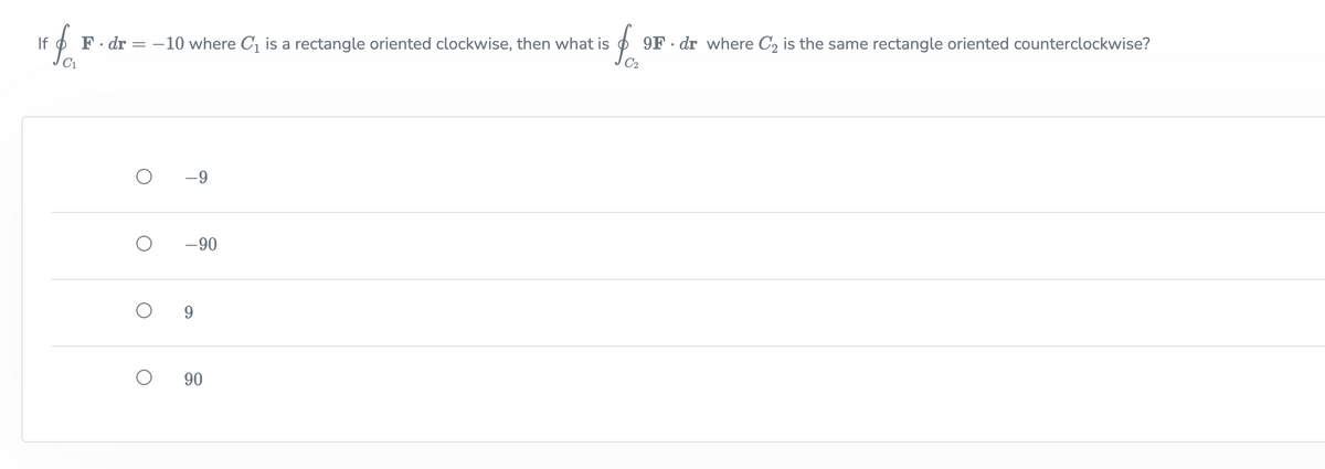 f.
If
F. dr = –10 where C, is a rectangle oriented clockwise, then what is
9F · dr where C2 is the same rectangle oriented counterclockwise?
-9
-90
9.
90
