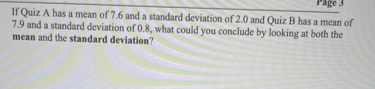 Page 3
If Quiz A has a mean of 7.6 and a standard deviation of 2.0 and Quiz B has a mean of
7.9 and a standard deviation of 0.8, what could you conclude by looking at both the
mean and the standard deviation?
