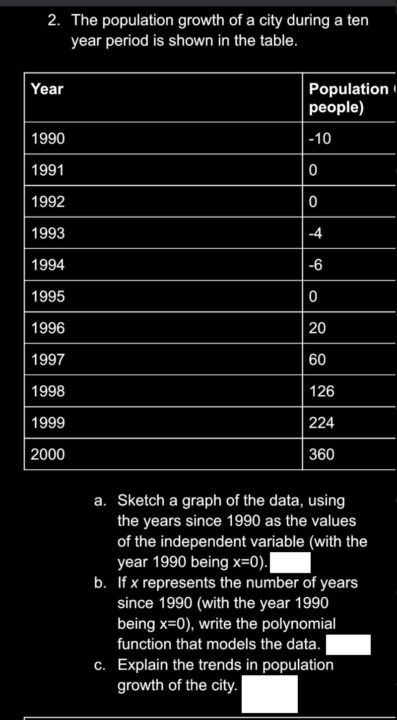 2. The population growth of a city during a ten
year period is shown in the table.
Year
1990
1991
1992
1993
1994
1995
1996
1997
1998
1999
2000
Population
people)
-10
0
0
-4
-6
0
20
60
126
224
360
a. Sketch a graph of the data, using
the years since 1990 as the values
of the independent variable (with the
year 1990 being x=0).
b. If x represents the number of years
since 1990 (with the year 1990
being x=0), write the polynomial
function that models the data.
c. Explain the trends in population
growth of the city.