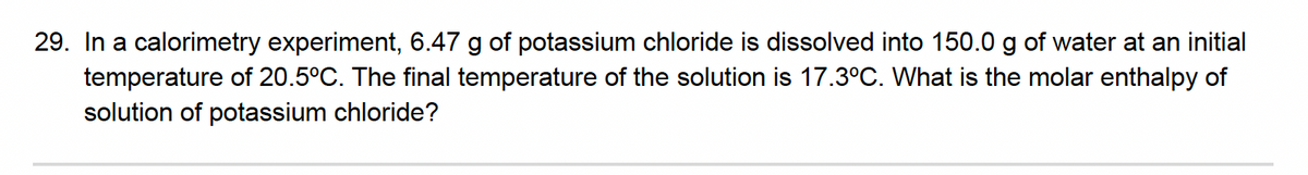 29. In a calorimetry experiment, 6.47 g of potassium chloride is dissolved into 150.0 g of water at an initial
temperature of 20.5°C. The final temperature of the solution is 17.3°C. What is the molar enthalpy of
solution of potassium chloride?
