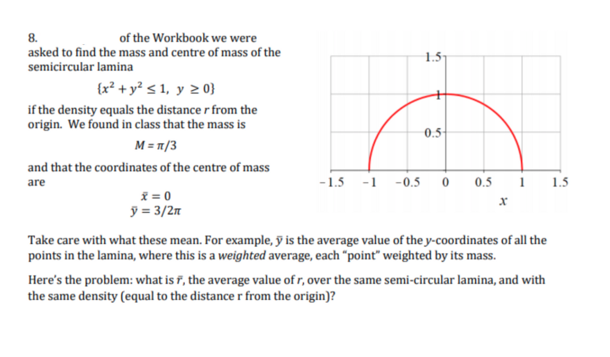 8.
of the Workbook we were
asked to find the mass and centre of mass of the
1.5
semicircular lamina
{x² + y² < 1, y 2 0}
if the density equals the distance r from the
origin. We found in class that the mass is
0.5-
M = T/3
and that the coordinates of the centre of mass
are
-1.5
-1
-0.5
0.5
1
1.5
x = 0
ỹ = 3/2n
Take care with what these mean. For example, ỹ is the average value of the y-coordinates of all the
points in the lamina, where this is a weighted average, each “point" weighted by its mass.
Here's the problem: what is ĩ, the average value of r, over the same semi-circular lamina, and with
the same density (equal to the distance r from the origin)?
