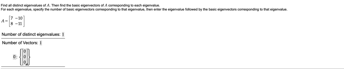 Find all distinct eigenvalues of A. Then find the basic eigenvectors of A corresponding to each eigenvalue.
For each eigenvalue, specify the number of basic eigenvectors corresponding to that eigenvalue, then enter the eigenvalue followed by the basic eigenvectors corresponding to that eigenvalue.
[7 -10
%3D
8 - 11
Number of distinct eigenvalues: 1
Number of Vectors: 1
0:
