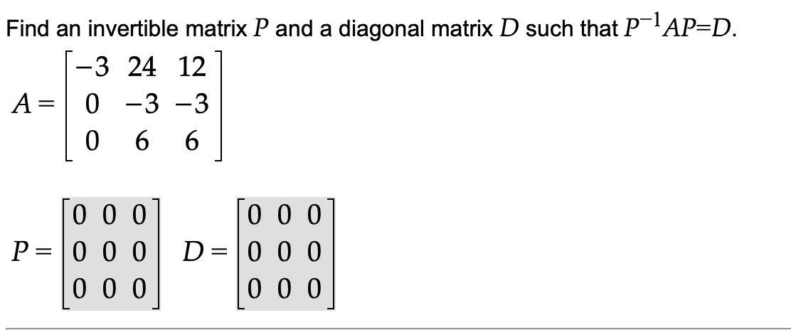 Find an invertible matrix P and a diagonal matrix D such that PAP=D.
-3 24 12
A =
0 -3 -3
0 0 0
P = 0 0 0
0 0 0
0 0 0
0 0 0
0 0 0
D
