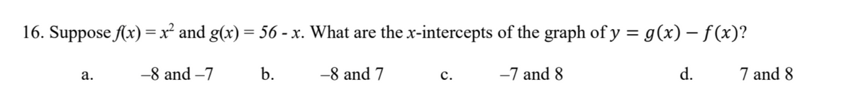 16. Suppose f(x) = x² and g(x) = 56 - x. What are the x-intercepts of the graph of y = g(x) − ƒ(x)?
-8 and -7
b.
-7 and 8
a.
-8 and 7
C.
d.
7 and 8