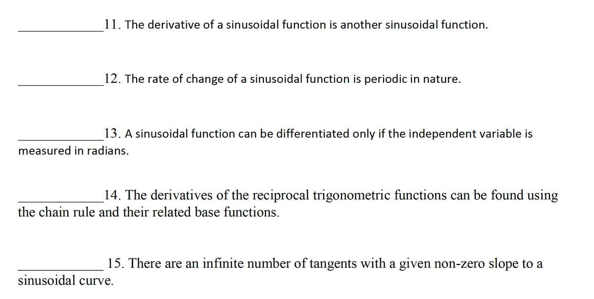 11. The derivative of a sinusoidal function is another sinusoidal function.
12. The rate of change of a sinusoidal function is periodic in nature.
13. A sinusoidal function can be differentiated only if the independent variable is
measured in radians.
14. The derivatives of the reciprocal trigonometric functions can be found using
the chain rule and their related base functions.
15. There are an infinite number of tangents with a given non-zero slope to a
sinusoidal curve.