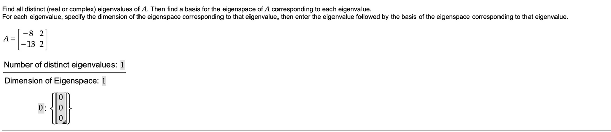 Find all distinct (real or complex) eigenvalues of A. Then find a basis for the eigenspace of A corresponding to each eigenvalue.
For each eigenvalue, specify the dimension of the eigenspace corresponding to that eigenvalue, then enter the eigenvalue followed by the basis of the eigenspace corresponding to that eigenvalue.
-13 2
A =
Number of distinct eigenvalues: 1
Dimension of Eigenspace: 1
0:
