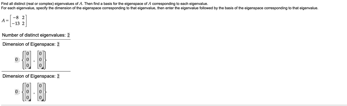 Find all distinct (real or complex) eigenvalues of A. Then find a basis for the eigenspace of A corresponding to each eigenvalue.
For each eigenvalue, specify the dimension of the eigenspace corresponding to that eigenvalue, then enter the eigenvalue followed by the basis of the eigenspace corresponding to that eigenvalue.
-8 2
A =
- 13 2
Number of distinct eigenvalues: 2
Dimension of Eigenspace: 2
0:
Dimension of Eigenspace: 2
0:
