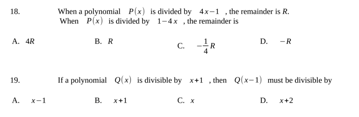 When a polynomial P(x) is divided by 4x-1 , the remainder is R.
When P(x) is divided by 1–4x , the remainder is
18.
A. 4R
В. R
D. -R
-R
С.
19.
If a polynomial
Q(x) is divisible by x+1 , then Q(x-1) must be divisible by
А.
х—1
В.
x+1
C. x
D.
x+2
