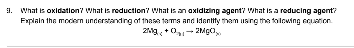 9. What is oxidation? What is reduction? What is an oxidizing agent? What is a reducing agent?
Explain the modern understanding of these terms and identify them using the following equation.
2Mg + Oz9) → 2MgOs)
2(g)
