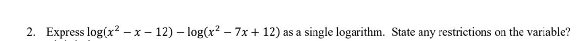 2. Express log(x² − x − 12) – log(x² − 7x + 12) as a single logarithm. State any restrictions on the variable?