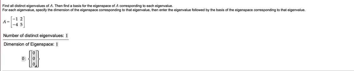 Find all distinct eigenvalues of A. Then find a basis for the eigenspace of A corresponding to each eigenvalue.
For each eigenvalue, specify the dimension of the eigenspace corresponding to that eigenvalue, then enter the eigenvalue followed by the basis of the eigenspace corresponding to that eigenvalue.
-1 2
A
-4 5
Number of distinct eigenvalues: 1
Dimension of Eigenspace: 1
HER
0:

