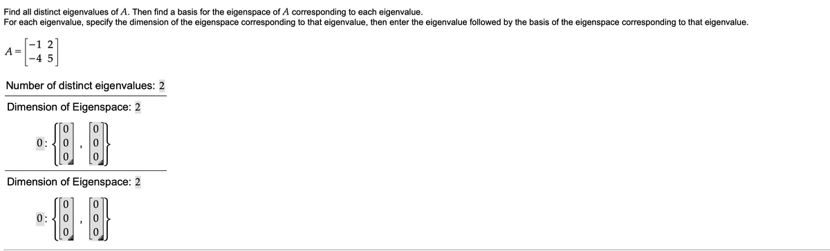 Find all distinct eigenvalues of A. Then find a basis for the eigenspace of A corresponding to each eigenvalue.
For each eigenvalue, specify the dimension of the eigenspace corresponding to that eigenvalue, then enter the eigenvalue followed by the basis of the eigenspace corresponding to that eigenvalue.
-1 2
A =
-4 5
Number of distinct eigenvalues: 2
Dimension of Eigenspace: 2
0:
Dimension of Eigenspace: 2
0:
