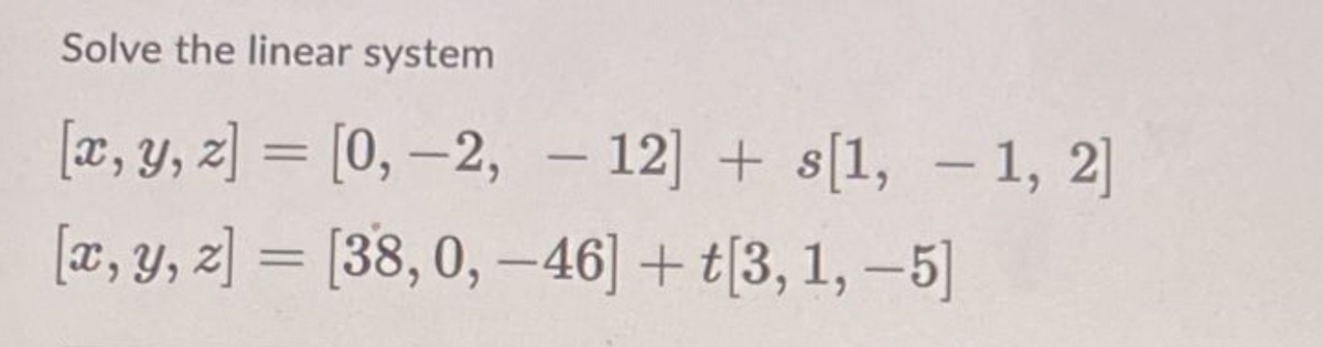 Solve the linear system
[x, y, z]= [0, -2, -12]+s[1, -1, 2]
[x, y, z]= [38,0,-46] + t[3, 1, -5]