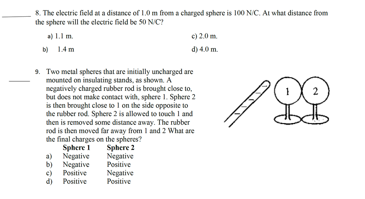 8. The electric field at a distance of 1.0 m from a charged sphere is 100 N/C. At what distance from
the sphere will the electric field be 50 N/C?
a) 1.1 m.
1.4 m
b)
9. Two metal spheres that are initially uncharged are
mounted on insulating stands, as shown. A
negatively charged rubber rod is brought close to,
but does not make contact with, sphere 1. Sphere 2
is then brought close to 1 on the side opposite to
the rubber rod. Sphere 2 is allowed to touch 1 and
then is removed some distance away. The rubber
rod is then moved far away from 1 and 2 What are
the final charges on the spheres?
Sphere 2
Negative
Positive
a)
b)
Sphere 1
Negative
Negative
Positive
c) 2.0 m.
d) 4.0 m.
c)
d) Positive
Negative
Positive
2
오