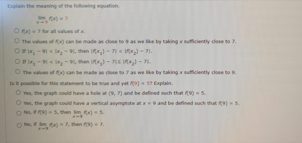 Explain the meaning of the following equation.
lim f(x) = 7
x-9
O F(x) = 7 for all values of x.
%3D
O The values of f(x) can be made as close to 9 as we like by taking x sufficiently close to 7.
O If Ix, -91 < Ix,- 91, then If(x,) – 7| < \f(x,) – 71.
O If Ix,-91 < Ix, - 91, then If(x,) – 7|S If(x,) - 7|.
O The values of f(x) can be made as close to 7 as we like by taking x sufficiently close to 9.
Is it possible for this statement to be true and yet f(9) = 5? Explain.
O Yes, the graph could have a hole at (9, 7) and be defined such that f(9) = 5.
O Yes, the graph could have a vertical asymptote at x = 9 and be defined such that f(9) = 5.
O No, if f(9) = 5, then lim f(x) = 5.
O No, if lim F(x) = 7, then f(9) = 7.
