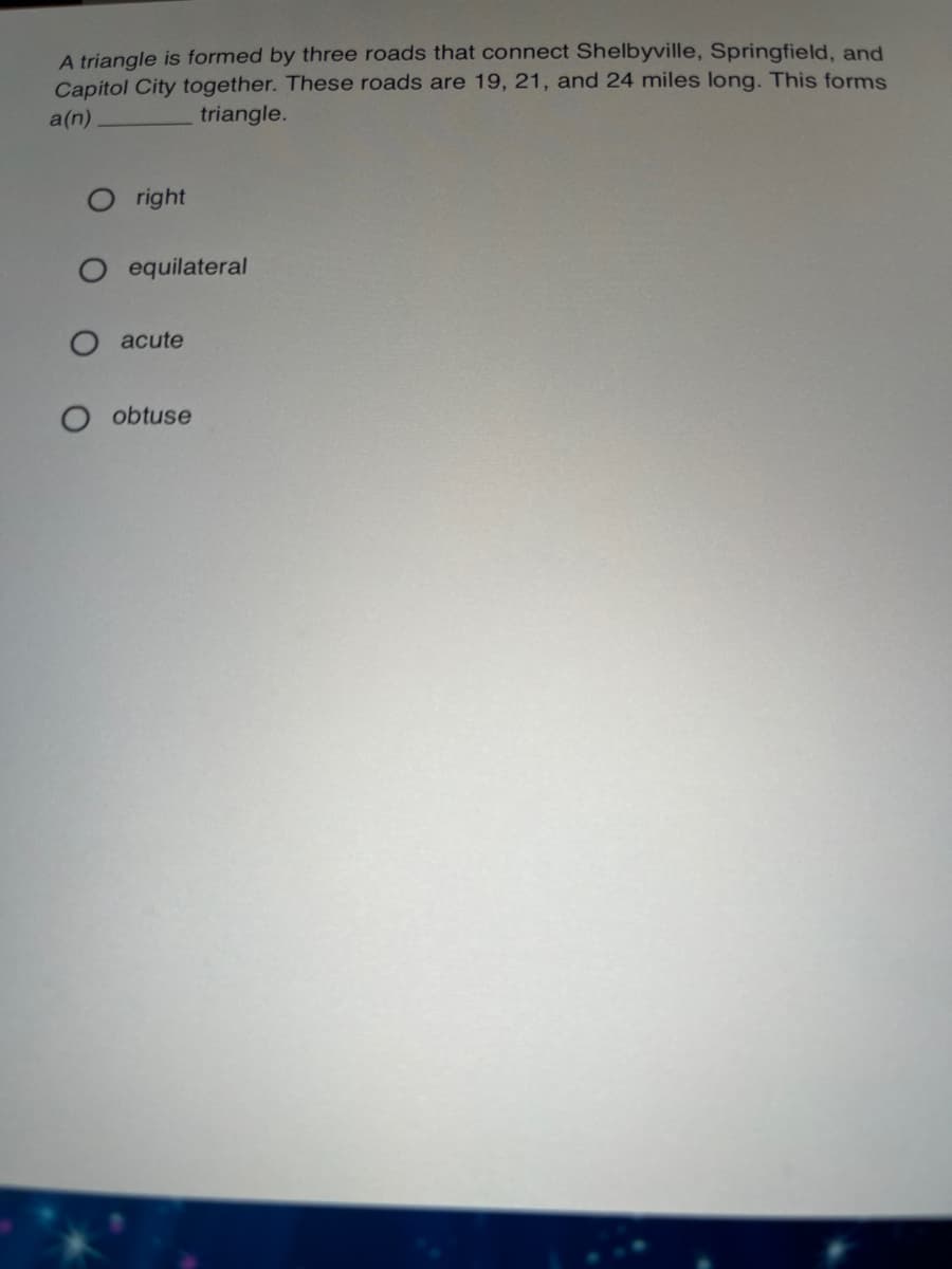 A triangle is formed by three roads that connect Shelbyville, Springfield, and
Capitol City together. These roads are 19, 21, and 24 miles long. This forms
a(n)
triangle.
right
equilateral
acute
obtuse

