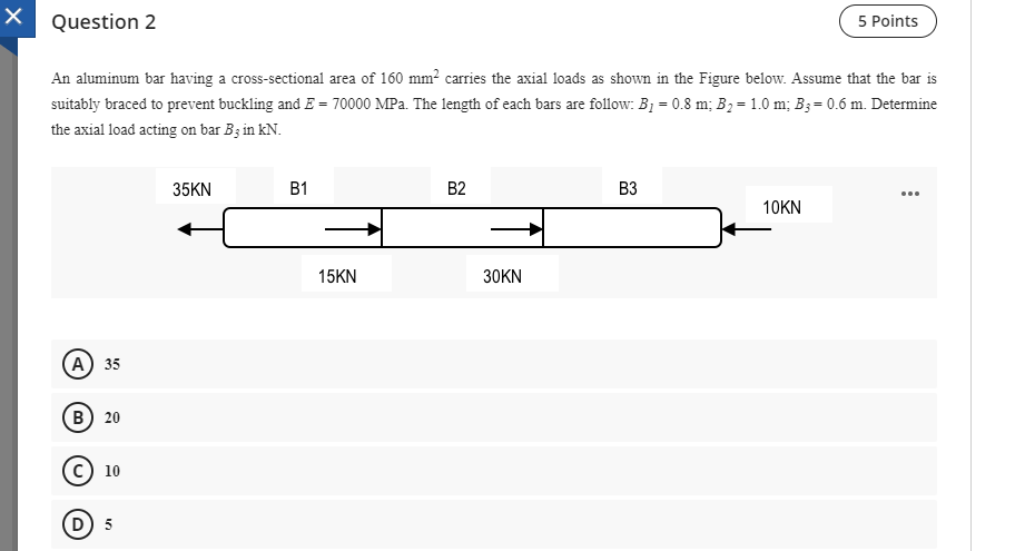 Question 2
5 Points
An aluminum bar having a cross-sectional area of 160 mm² carries the axial loads as shown in the Figure below. Assume that the bar is
suitably braced to prevent buckling and E = 70000 MPa. The length of each bars are follow: B1 = 0.8 m; B2 = 1.0 m; B3= 0.6 m. Determine
the axial load acting on bar B; in kN.
35KN
B1
B2
B3
10KN
15KN
30KN
(А) 35
(В) 20
с) 10
D
