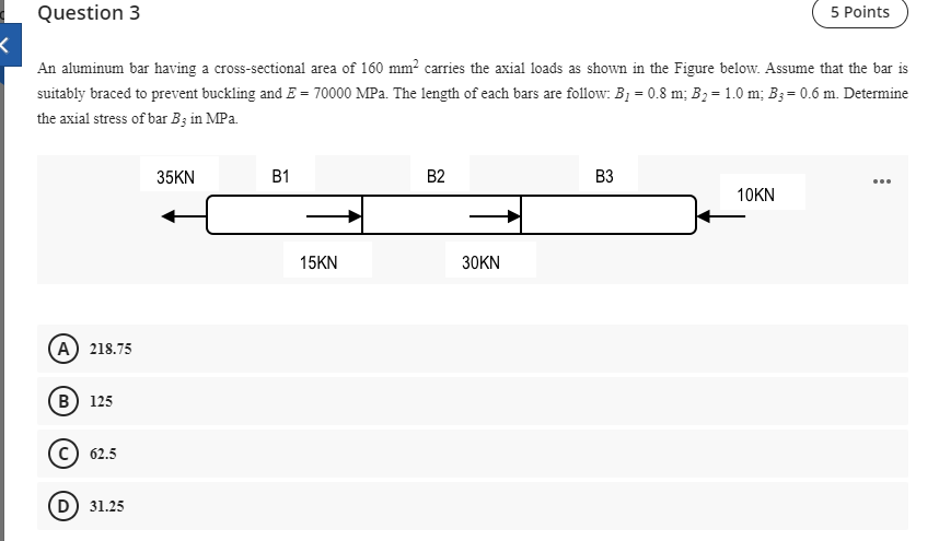 Question 3
5 Points
An aluminum bar having a cross-sectional area of 160 mm² carries the axial loads as shown in the Figure below. Assume that the bar is
suitably braced to prevent buckling and E = 70000 MPa. The length of each bars are follow: B1 = 0.8 m; B, = 1.0 m; B3= 0.6 m. Determine
the axial stress of bar Bz in MPa.
35KN
B1
B2
B3
...
10KN
15KN
30KN
A 218.75
B) 125
c) 62.5
D) 31.25
