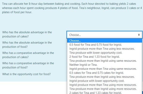 Tina can allocate her 8-hour day between baking and cooking. Each hour devoted to baking yields 2 cakes
whereas each hour spent cooking produces 4 plates of food. Tina's neighbour, Ingrid, can produce 3 cakes or 4
plates of food per hour.
Who has the absolute advantage in the
production of cakes?
Choose.
Choose.
0.5 food for Tina and 0.75 food for Ingrid.
Ingrid produce more than Tina using less resources.
Tina produce with lower opportunity cost.
Who has the absolute advantage in the
production of food?
Who has a comparative advantage in the
production of cakes?
2 food for Tina and 1.33 food for Ingrid.
Tina produce more than Ingrid using same resources.
Neither Ingrid or Tina.
Ingrid produce more than Tina using same resources.
0.5 cakes for Tina and 0.75 cakes for Ingrid.
Tina produce more than Ingrid using less resources.
Ingrid produce with lower opportunity cost.
Who has a comparative advantage in the
production of food?
What is the opportunity cost for food?
Ingrid produce more than Tina using more resources.
Tina produce more than Ingrid using more resources.
2 çakes for Tina and 1.33 cakes for Ingrid.
