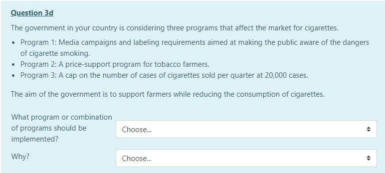 Question 3d
The government in your country is considering three programs that affect the market for cigarettes.
• Program 1: Media campaigns and labeling requirements aimed at making the public aware of the dangers
of cigarette smoking.
Program 2: A price-support program for tobacco farmers.
Program 3: A cap on the number of cases of cigarettes sold per quarter at 20,000 cases.
The aim of the government is to support farmers while reducing the consumption of cigarettes.
What program or combination
of programs should be
Choose.
implemented?
Why?
Choose.
