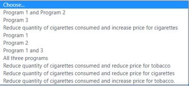 Choose.
Program 1 and Program 2
Program 3
Reduce quantity of cigarettes consumed and increase price for cigarettes
Program 1
Program 2
Program 1 and 3
All three programs
Reduce quantity of cigarettes consumed and reduce price for tobacco
Reduce quantity of cigarettes consumed and reduce price for cigarettes
Reduce quantity of cigarettes consumed and increase price for tobacco.
