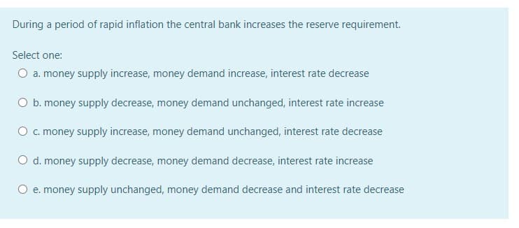 During a period of rapid inflation the central bank increases the reserve requirement.
Select one:
O a. money supply increase, money demand increase, interest rate decrease
O b. money supply decrease, money demand unchanged, interest rate increase
Oc. money supply increase, money demand unchanged, interest rate decrease
O d. money supply decrease, money demand decrease, interest rate increase
O e. money supply unchanged, money demand decrease and interest rate decrease
