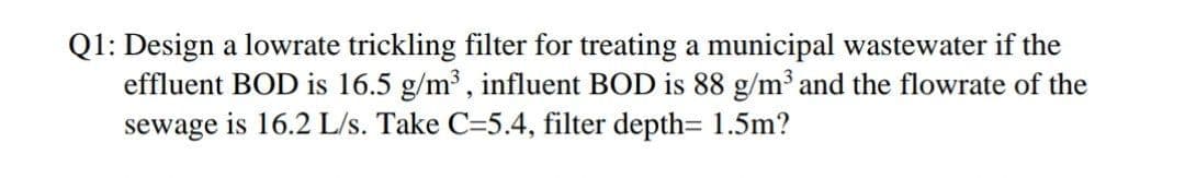 Q1: Design a lowrate trickling filter for treating a municipal wastewater if the
effluent BOD is 16.5 g/m³ , influent BOD is 88 g/m³ and the flowrate of the
sewage is 16.2 L/s. Take C=5.4, filter depth= 1.5m?
