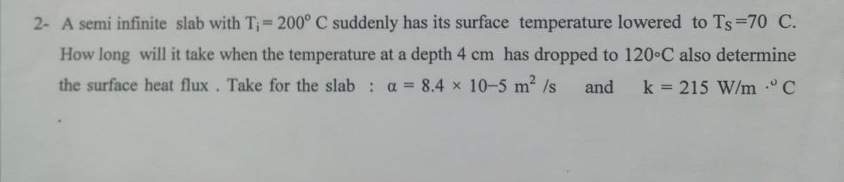 2- A semi infinite slab with T₁ = 200° C suddenly has its surface temperature lowered to Ts=70 C.
How long will it take when the temperature at a depth 4 cm has dropped to 120°C also determine
the surface heat flux. Take for the slab: a = 8.4 x 10-5 m² /s and k = 215 W/m C