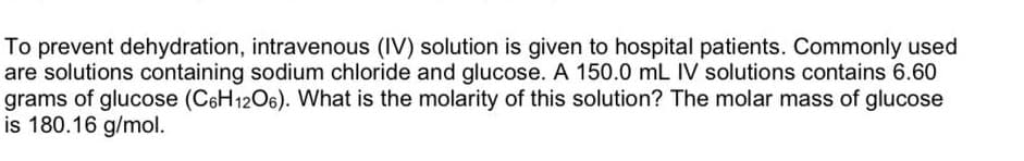 To prevent dehydration, intravenous (IV) solution is given to hospital patients. Commonly used
are solutions containing sodium chloride and glucose. A 150.0 mL IV solutions contains 6.60
grams of glucose (C6H12O6). VWhat is the molarity of this solution? The molar mass of glucose
is 180.16 g/mol.

