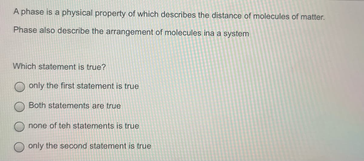 A phase is a physical property of which describes the distance of molecules of matter.
Phase also describe the arrangement of molecules ina a system
Which statement is true?
only the first statement is true
Both statements are true
none of teh statements is true
only the second statement is true
