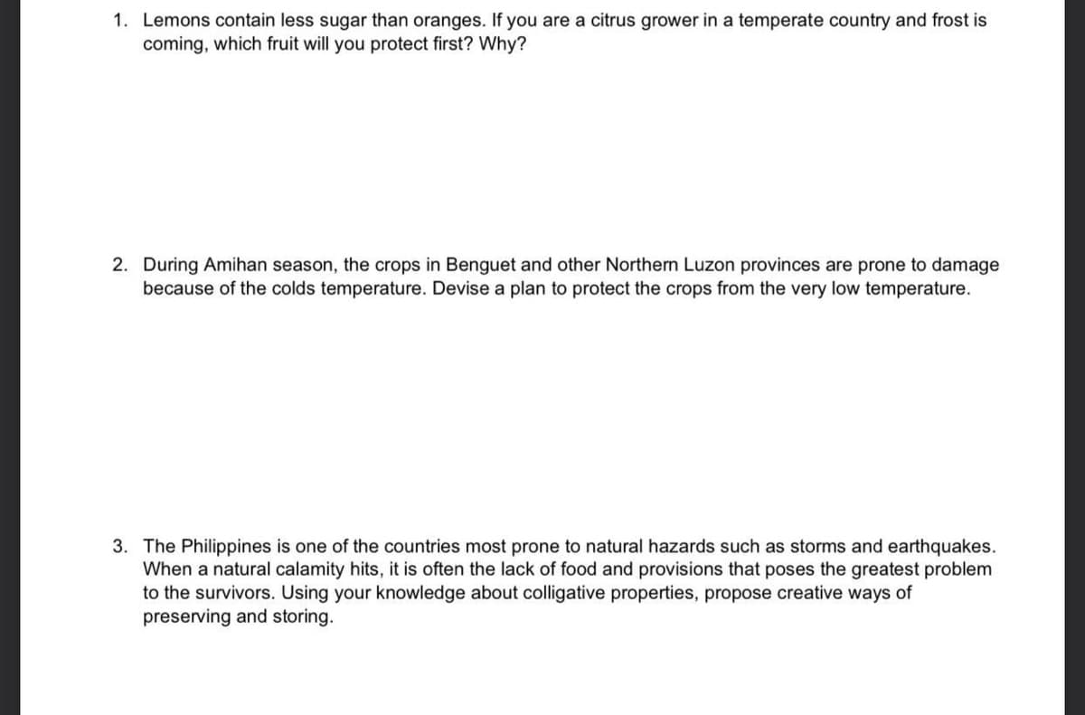 1. Lemons contain less sugar than oranges. If you are a citrus grower in a temperate country and frost is
coming, which fruit will you protect first? Why?
2. During Amihan season, the crops in Benguet and other Northern Luzon provinces are prone to damage
because of the colds temperature. Devise a plan to protect the crops from the very low temperature.
3. The Philippines is one of the countries most prone to natural hazards such as storms and earthquakes.
When a natural calamity hits, it is often the lack of food and provisions that poses the greatest problem
to the survivors. Using your knowledge about colligative properties, propose creative ways of
preserving and storing.
