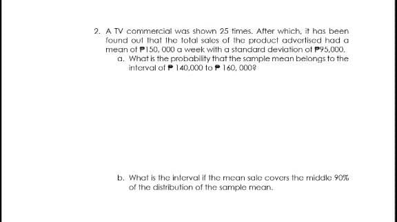 2. A TV commercial was shown 25 times. After which, it has been
found out that the total sales of the product advertiscd had a
mean of P150, 000 a week with a standard deviation of P95,000.
a. What is the probability that the sample mean belongs to the
interval of P 140,000 to P 160, 0002
b. What is the interval if the mean sale covers the middle 90%
of the distribution of the sample mean.
