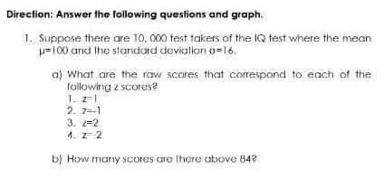 Direction: Answer the following questions and graph.
1. Suppose there are 10, 000 test takers of the IQ test where the mean
w=100 and Ihe slarndard devialion o=16.
a) What are the raw scores that correspond to each of the
following z scores?
T. zl
2. 7=-1
3. 2=2
1. z 2
b) How many scores are Ihere above 84?
