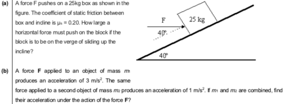 (a) A force F pushes on a 25kg box as shown in the
figure. The coefficient of static friction between
F
25 kg
box and indine is µs = 0.20. How large a
horizontal force must push on the block if the
40.
block is to be on the verge of sliding up the
incline?
40°
(b) A force F applied to an object of mass m
produces an acceleration of 3 m/s?. The same
force applied to a second object of mass m2 produces an acceleration of 1 m/s. If mı and m2 are combined, find
their acceleration under the adion of the force F?
