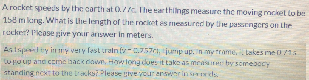 A rocket speeds by the earth at 0.77c. The earthlings measure the moving rocket to be
158 m long. What is the length of the rocket as measured by the passengers on the
rocket? Please give your answer in meters.
As I speed by in my very fast train (v = 0.757c), I jump up. In my frame, it takes me 0.71 s
to go up and come back down. How long does it take as measured by somebody
standing next to the tracks? Please give your answer in seconds.
