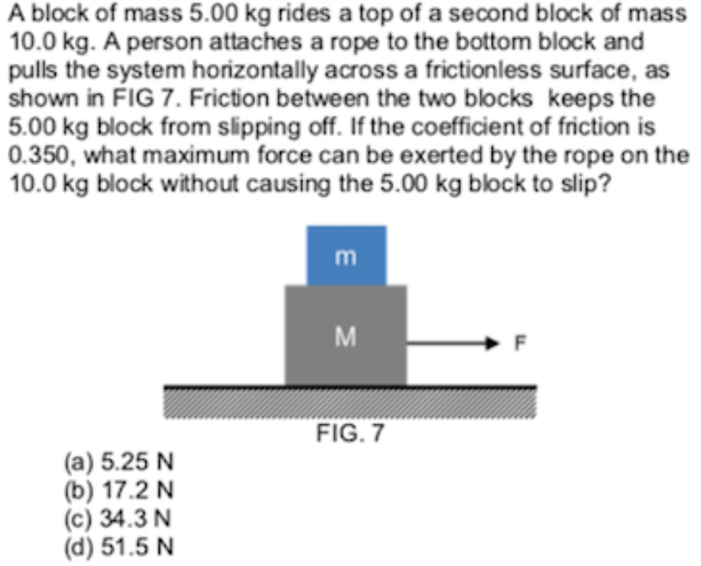 A block of mass 5.00 kg rides a top of a second block of mass
10.0 kg. A person attaches a rope to the bottom block and
pulls the system horizontally across a frictionless surface, as
shown in FIG 7. Friction between the two blocks keeps the
5.00 kg block from slipping off. If the coefficient of friction is
0.350, what maximum force can be exerted by the rope on the
10.0 kg block without causing the 5.00 kg block to slip?
m
M
FIG. 7
(a) 5.25 N
(b) 17.2 N
(c) 34.3 N
(d) 51.5 N
