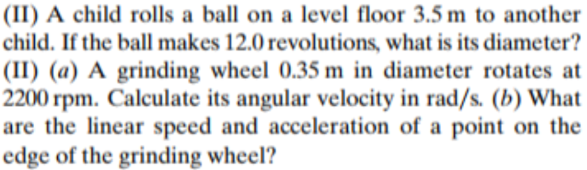 (II) A child rolls a ball on a level floor 3.5 m to another
child. If the ball makes 12.0 revolutions, what is its diameter?
(II) (a) A grinding wheel 0.35 m in diameter rotates at
2200 rpm. Calculate its angular velocity in rad/s. (b) What
are the linear speed and acceleration of a point on the
edge of the grinding wheel?
