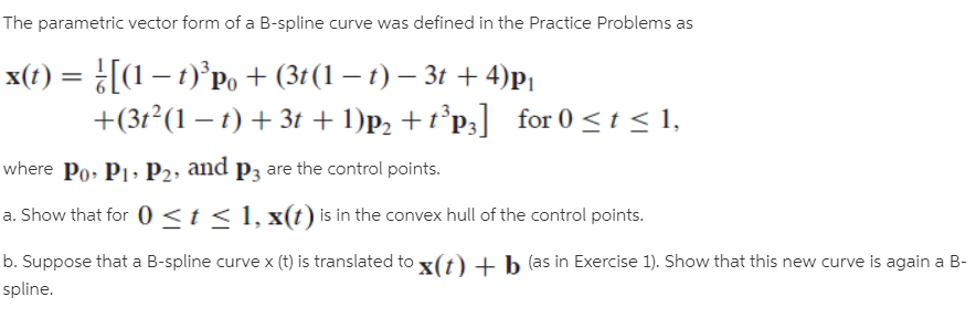 The parametric vector form of a B-spline curve was defined in the Practice Problems as
x(t) = [(1 – 1)°Po+ (3t(1 – t) – 3t + 4)P|
+(3t²(1 – t) + 3t + 1)p2 + t°p;] for 0 <t < 1,
where Po, P1, P2, and p3 are the control points.
a. Show that for 0 <t< 1, x(t) is in the convex hull of the control points.
b. Suppose that a B-spline curve x (t) is translated to x(t) + b (as in Exercise 1). Show that this new curve is again a B-
spline.
