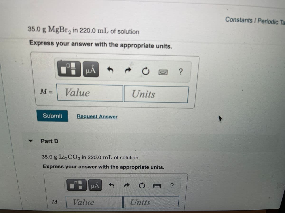 Constants I Periodic Ta
35.0 g MgBr, in 220.0 mL of solution
Express your answer with the appropriate units.
HẢ
M% =
Value
Units
Submit
Request Answer
Part D
35.0 g Li2 C03 in 220.0 mL of solution
Express your answer with the appropriate units.
HÁ
M =
Value
Units
C.
