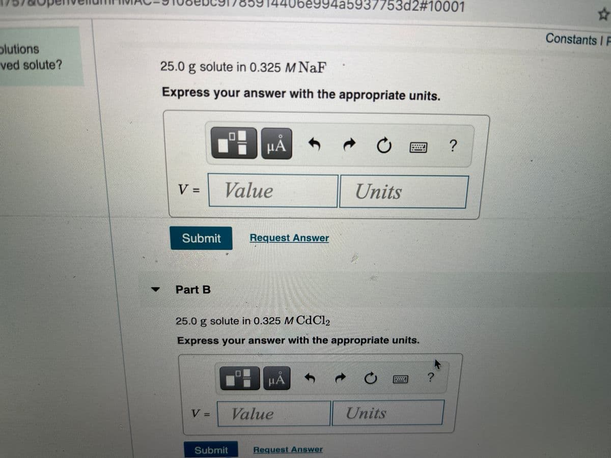 14406e994a5937753d2#10001
Constants I F
plutions
ved solute?
25.0 g solute in 0.325 M NaF
Express your answer with the appropriate units.
HẢ
?
V =
Value
Units
Submit
Request Answer
Part B
25.0 g solute in 0.325 M CdCl2
Express your answer with the appropriate units.
HẢ
V =
Value
Units
Submit
Request Answer
