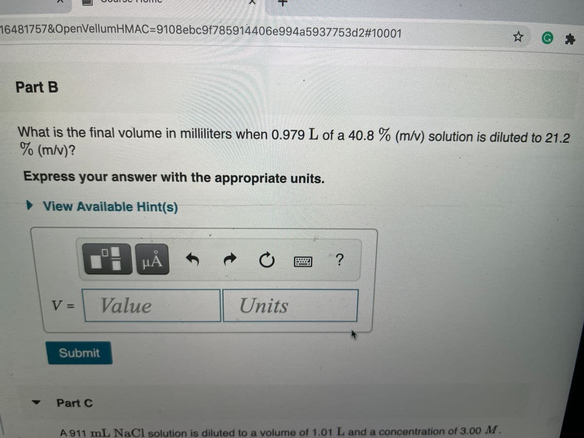 16481757&OpenVellumHMAC=9108ebc9f785914406e994a5937753d2#10001
G:
Part B
What is the final volume in milliliters when 0.979 L of a 40.8 % (m/v) solution is diluted to 21.2
(m/v)?
Express your answer with the appropriate units.
> View Available Hint(s)
HA
V =
Value
Units
%D
Submit
Part C
A 911 mL NaCl solution is diluted to a volume of 1.01 L and a concentration of 3.00 M.
+
