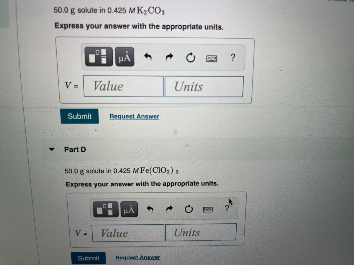 50.0 g solute in 0.425 MK2CO3
Express your answer with the appropriate units.
V =
Value
Units
Submit
Request Answer
Part D
50.0 g solute in 0.425 M Fe(Cl03) 3
Express your answer with the appropriate units.
µA
V =
Value
Units
%3D
Submit
Request Answer
