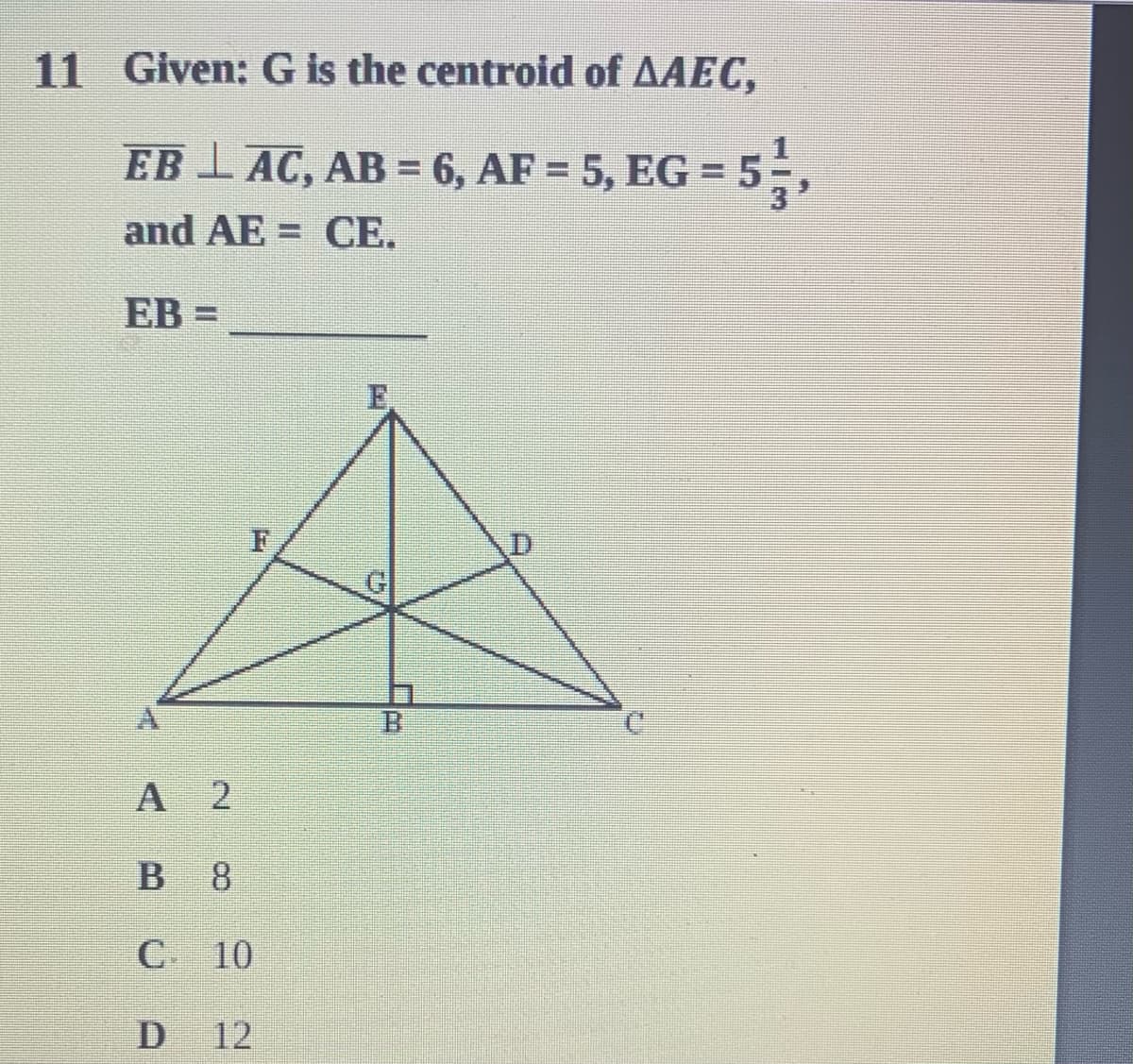 11 Given: G is the centroid of AAEC,
EB I AC, AB = 6, AF = 5, EG = 5
55,
and AE = CE.
EB =
A 2
8.
C 10
12
