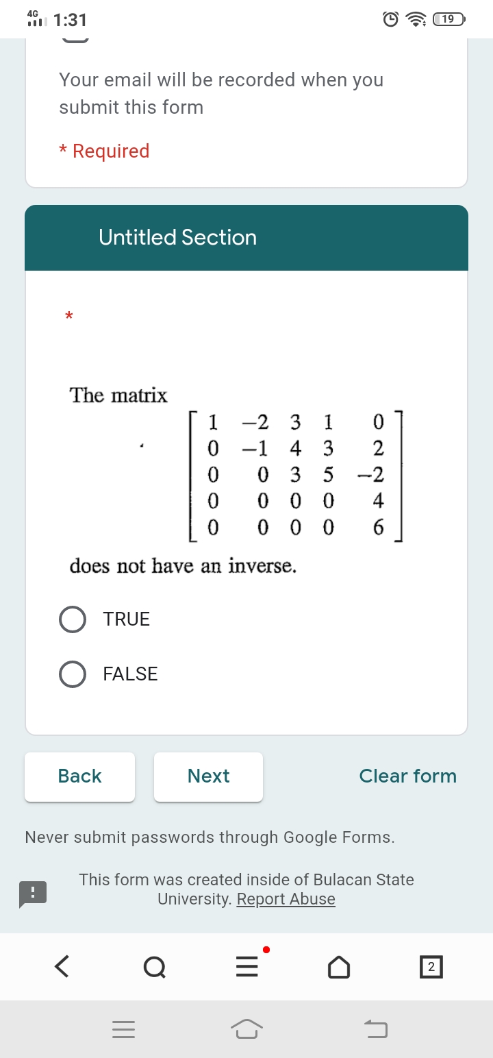 4G
1:31
Your email will be recorded when you
submit this form
* Required
Untitled Section
*
The matrix
1 -2 3 1
0
-1 4 3
0
0
does not have an inverse.
O TRUE
O FALSE
Back
Next
Never submit passwords through Google Forms.
!
This form was created inside of Bulacan State
University. Report Abuse
Q
2
|||
02246
035-2
000
000
19
Clear form
כ