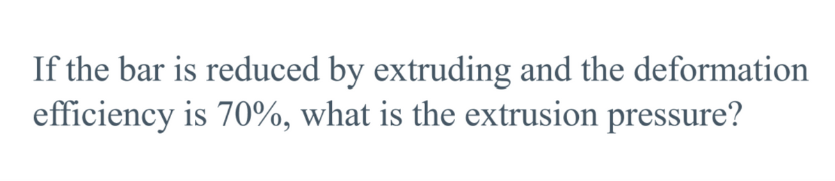 If the bar is reduced by extruding and the deformation
efficiency is 70%, what is the extrusion pressure?